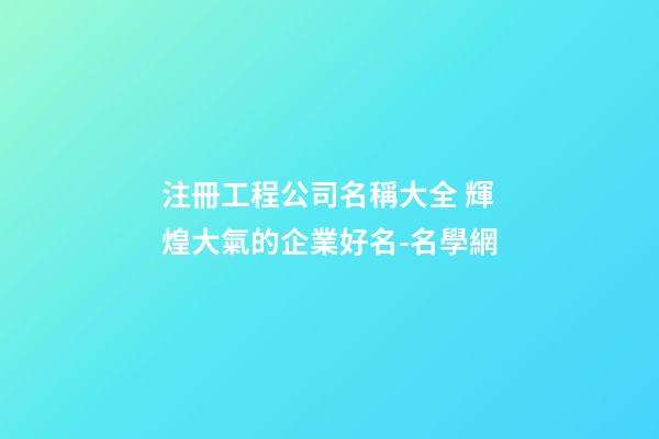 注冊工程公司名稱大全 輝煌大氣的企業好名-名學網